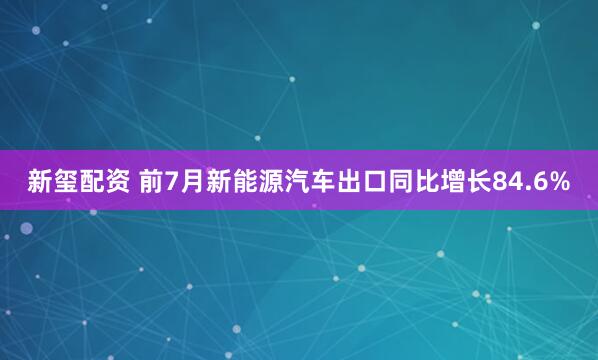 新玺配资 前7月新能源汽车出口同比增长84.6%