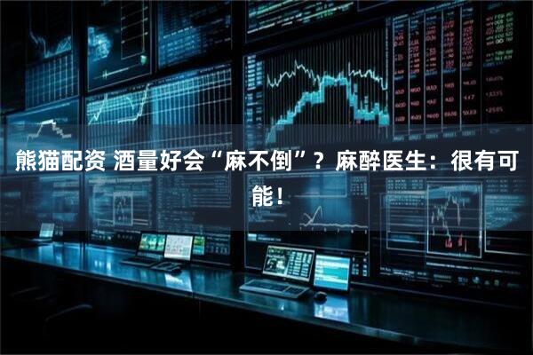 熊猫配资 酒量好会“麻不倒”？麻醉医生：很有可能！