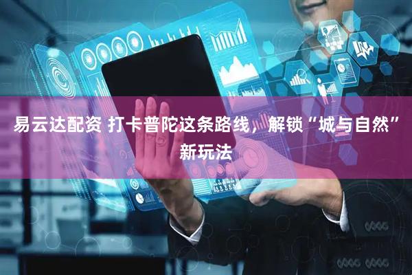 易云达配资 打卡普陀这条路线，解锁“城与自然”新玩法