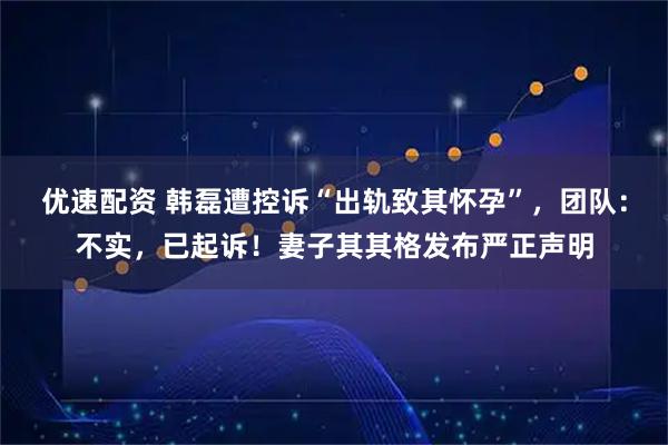 优速配资 韩磊遭控诉“出轨致其怀孕”，团队：不实，已起诉！妻子其其格发布严正声明