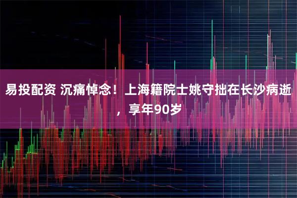 易投配资 沉痛悼念！上海籍院士姚守拙在长沙病逝，享年90岁