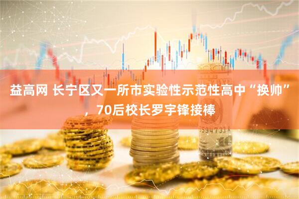 益高网 长宁区又一所市实验性示范性高中“换帅”，70后校长罗宇锋接棒