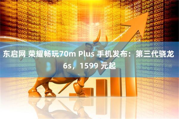 东启网 荣耀畅玩70m Plus 手机发布：第三代骁龙 6s，1599 元起