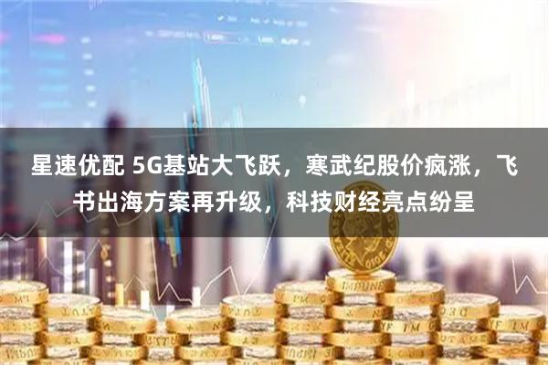 星速优配 5G基站大飞跃，寒武纪股价疯涨，飞书出海方案再升级，科技财经亮点纷呈