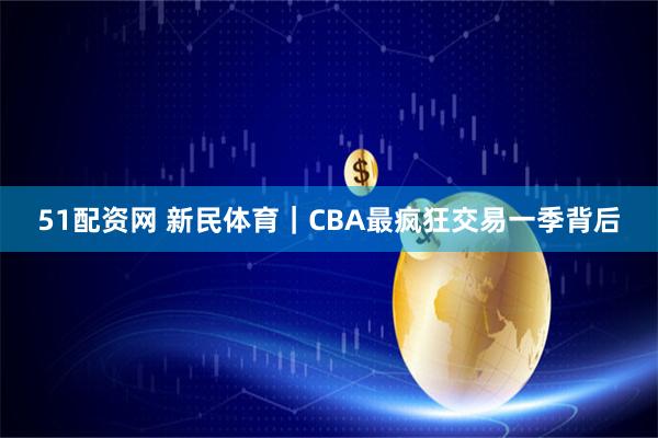 51配资网 新民体育｜CBA最疯狂交易一季背后