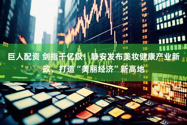 巨人配资 剑指千亿级！静安发布美妆健康产业新政，打造“美丽经济”新高地