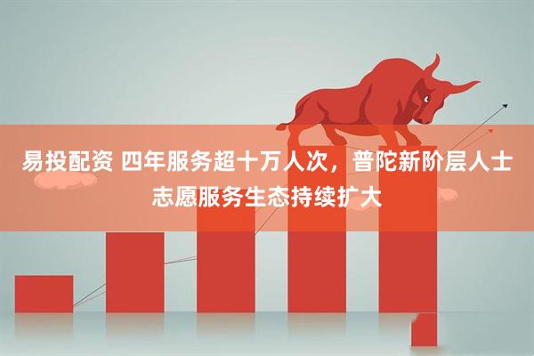 易投配资 四年服务超十万人次，普陀新阶层人士志愿服务生态持续扩大