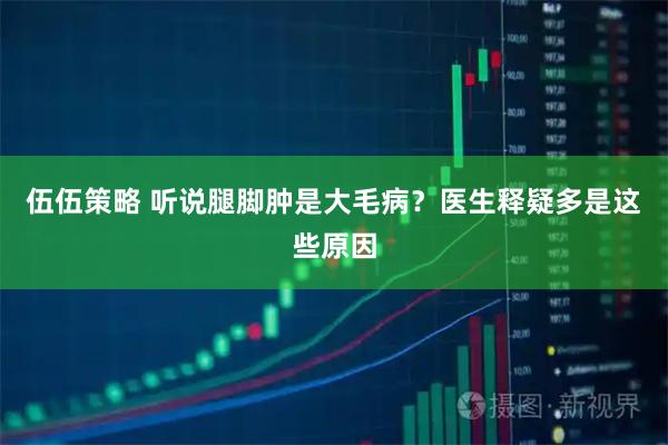 伍伍策略 听说腿脚肿是大毛病？医生释疑多是这些原因