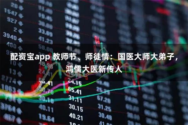 配资宝app 教师节、师徒情：国医大师大弟子，鸿儒大医新传人