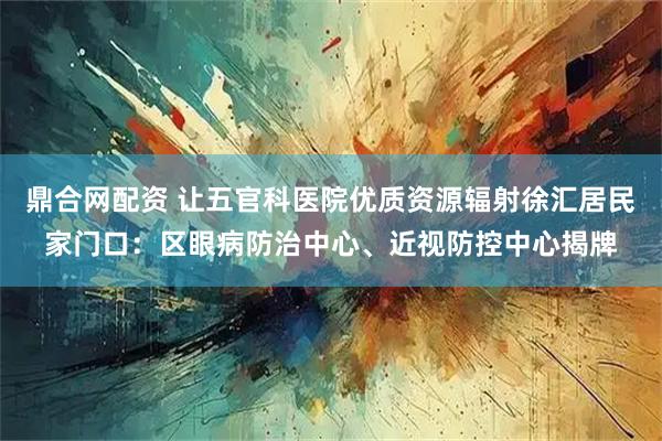 鼎合网配资 让五官科医院优质资源辐射徐汇居民家门口：区眼病防治中心、近视防控中心揭牌