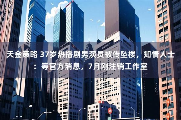 天金策略 37岁热播剧男演员被传坠楼，知情人士：等官方消息，7月刚注销工作室