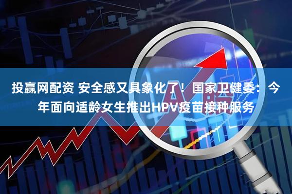 投赢网配资 安全感又具象化了！国家卫健委：今年面向适龄女生推出HPV疫苗接种服务