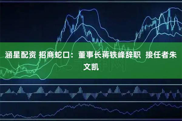 涵星配资 招商蛇口：董事长蒋铁峰辞职  接任者朱文凯