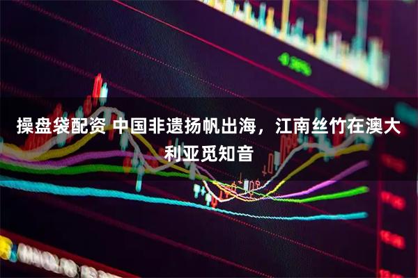 操盘袋配资 中国非遗扬帆出海，江南丝竹在澳大利亚觅知音