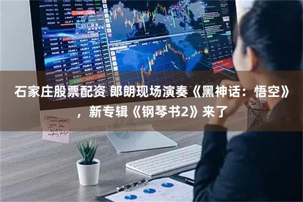 石家庄股票配资 郎朗现场演奏《黑神话：悟空》，新专辑《钢琴书2》来了