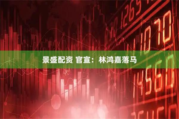 景盛配资 官宣：林鸿嘉落马