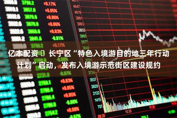 亿本配资 ​长宁区“特色入境游目的地三年行动计划”启动，发布入境游示范街区建设规约