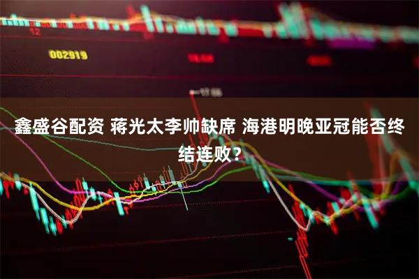 鑫盛谷配资 蒋光太李帅缺席 海港明晚亚冠能否终结连败？