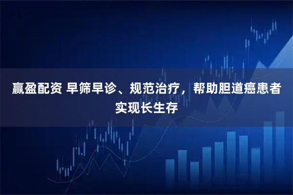 赢盈配资 早筛早诊、规范治疗，帮助胆道癌患者实现长生存