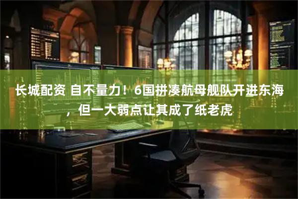 长城配资 自不量力！6国拼凑航母舰队开进东海，但一大弱点让其成了纸老虎