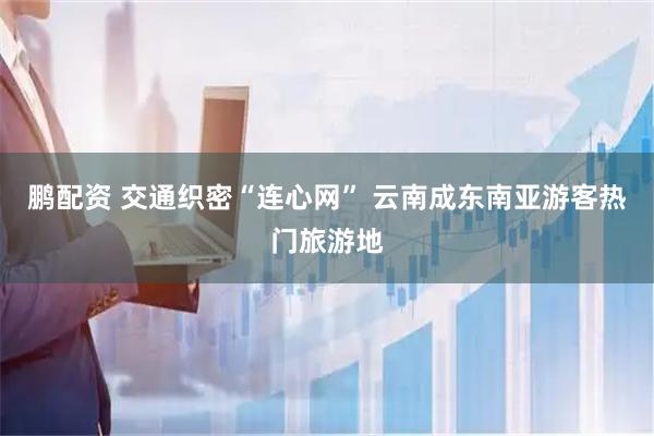 鹏配资 交通织密“连心网” 云南成东南亚游客热门旅游地