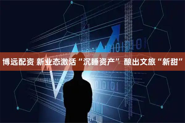 博远配资 新业态激活“沉睡资产” 酿出文旅“新甜”