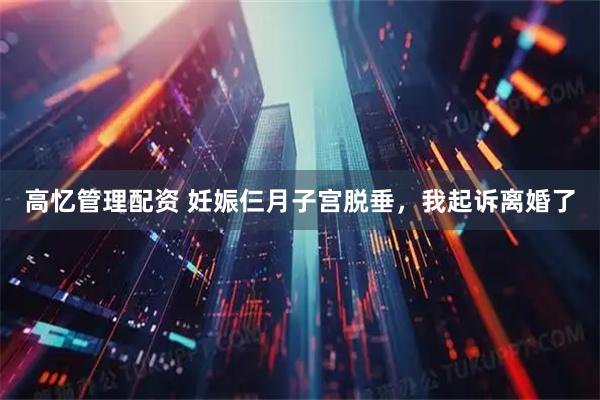高忆管理配资 妊娠仨月子宫脱垂，我起诉离婚了