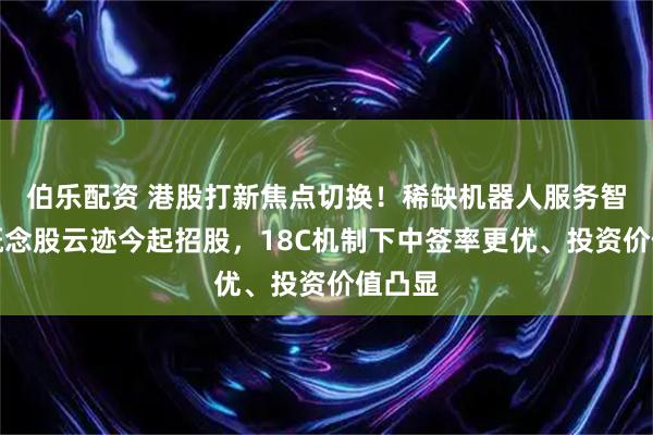 伯乐配资 港股打新焦点切换！稀缺机器人服务智能体概念股云迹今起招股，18C机制下中签率更优、投资价值凸显