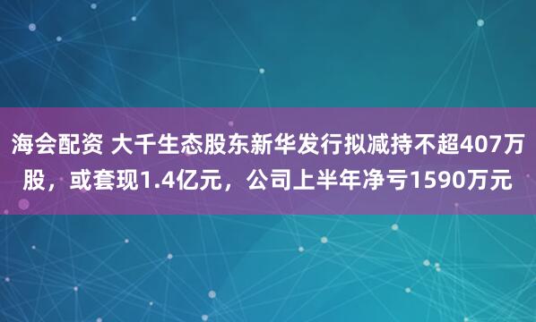 海会配资 大千生态股东新华发行拟减持不超407万股，或套现1.4亿元，公司上半年净亏1590万元
