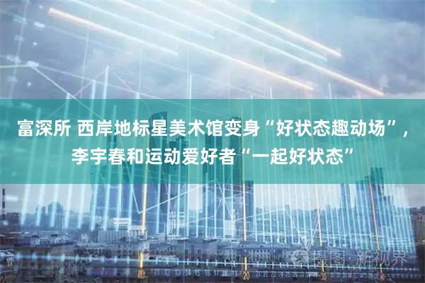 富深所 西岸地标星美术馆变身“好状态趣动场”，李宇春和运动爱好者“一起好状态”