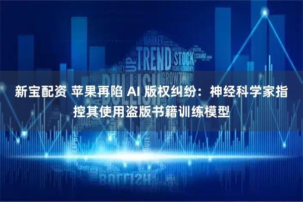 新宝配资 苹果再陷 AI 版权纠纷：神经科学家指控其使用盗版书籍训练模型