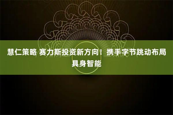 慧仁策略 赛力斯投资新方向！携手字节跳动布局具身智能