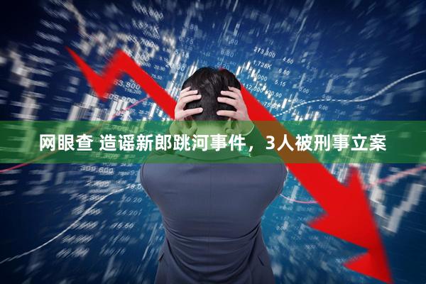 网眼查 造谣新郎跳河事件，3人被刑事立案
