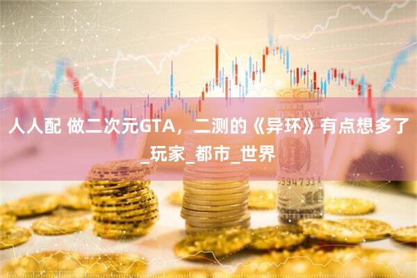 人人配 做二次元GTA，二测的《异环》有点想多了_玩家_都市_世界