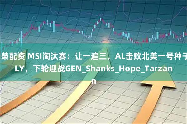 国榮配资 MSI淘汰赛：让一追三，AL击败北美一号种子FLY，下轮迎战GEN_Shanks_Hope_Tarzan