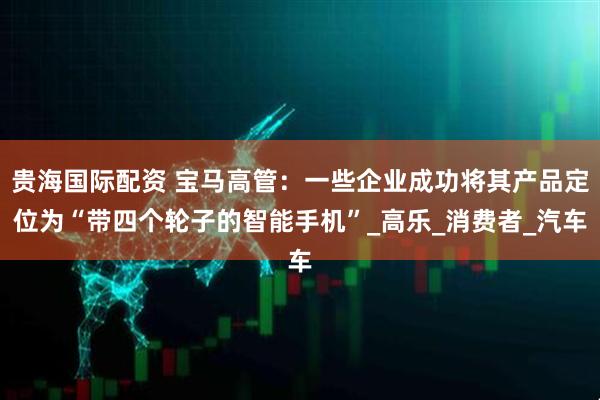 贵海国际配资 宝马高管：一些企业成功将其产品定位为“带四个轮子的智能手机”_高乐_消费者_汽车