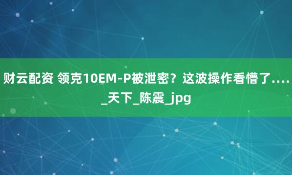 财云配资 领克10EM-P被泄密？这波操作看懵了…._天下_陈震_jpg