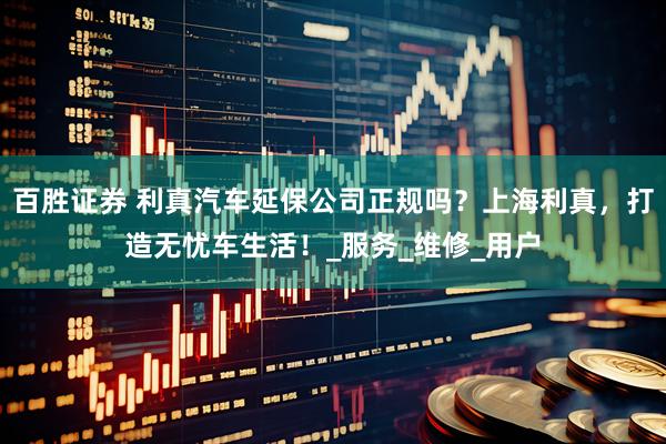 百胜证券 利真汽车延保公司正规吗？上海利真，打造无忧车生活！_服务_维修_用户