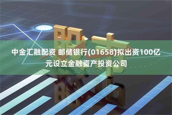 中金汇融配资 邮储银行(01658)拟出资100亿元设立金融资产投资公司