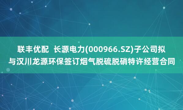 联丰优配  长源电力(000966.SZ)子公司拟与汉川龙源环保签订烟气脱硫脱硝特许经营合同