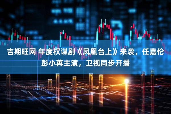 吉期旺网 年度权谋剧《凤凰台上》来袭，任嘉伦彭小苒主演，卫视同步开播