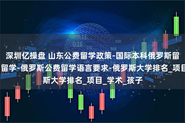 深圳亿操盘 山东公费留学政策-国际本科俄罗斯留学-高三出国留学-俄罗斯公费留学语言要求-俄罗斯大学排名_项目_学术_孩子