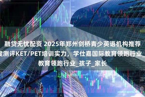 融贷无忧配资 2025年郑州剑桥青少英语机构推荐：十大维度测评KET/PET培训实力，学仕嘉国际教育领跑行业_孩子_家长
