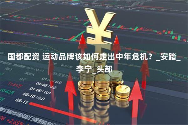 国都配资 运动品牌该如何走出中年危机？_安踏_李宁_头部