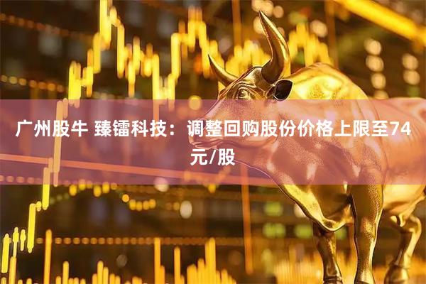 广州股牛 臻镭科技：调整回购股份价格上限至74元/股