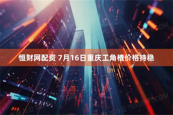 恒财网配资 7月16日重庆工角槽价格持稳