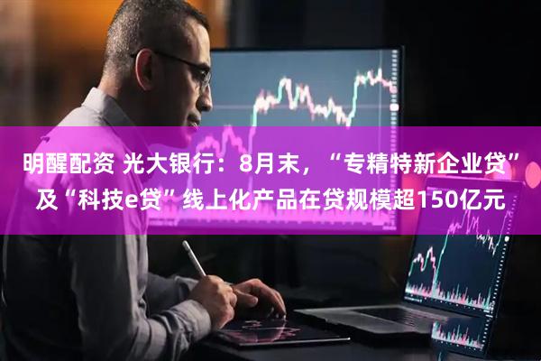 明醒配资 光大银行：8月末，“专精特新企业贷”及“科技e贷”线上化产品在贷规模超150亿元