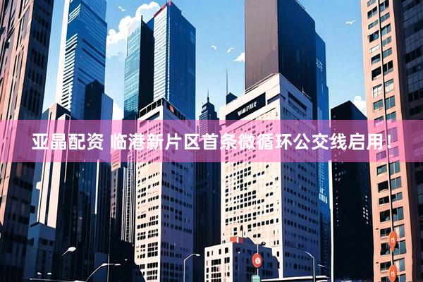 亚晶配资 临港新片区首条微循环公交线启用！